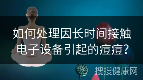 如何处理因长时间接触电子设备引起的痘痘？