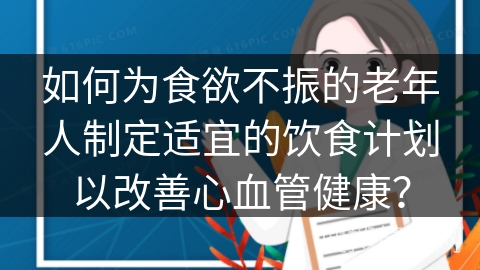 如何为食欲不振的老年人制定适宜的饮食计划以改善心血管健康？