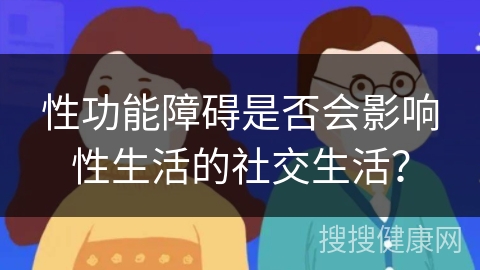 性功能障碍是否会影响性生活的社交生活？