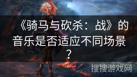 《骑马与砍杀：战》的音乐是否适应不同场景？