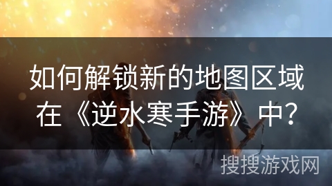 如何解锁新的地图区域在《逆水寒手游》中？