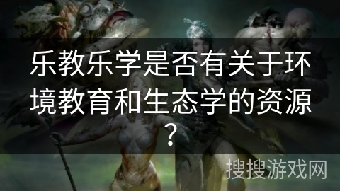 乐教乐学是否有关于环境教育和生态学的资源? 乐教乐学是否有关于环境教育和生态学的资源?