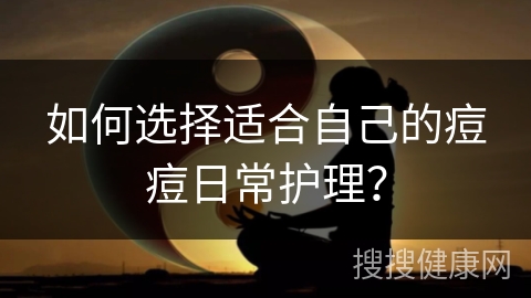 如何选择适合自己的痘痘日常护理？