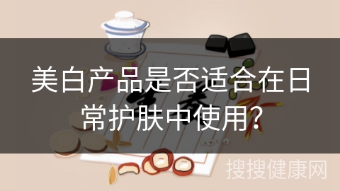 美白产品是否适合在日常护肤中使用？