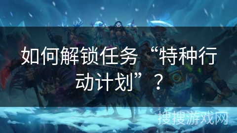 如何解锁任务“特种行动计划”？