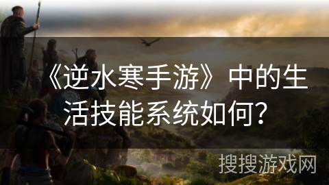 《逆水寒手游》中的生活技能系统如何? 《逆水寒手游》中的生活技能系统如何?