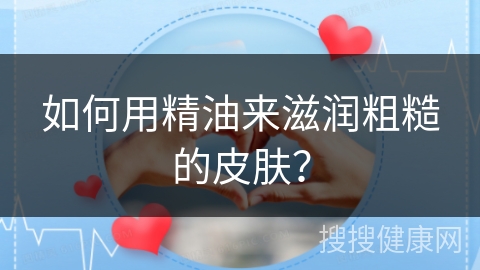 如何用精油来滋润粗糙的皮肤？