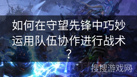 如何在守望先锋中巧妙运用队伍协作进行战术? 如何在守望先锋中巧妙运用队伍协作进行战术?