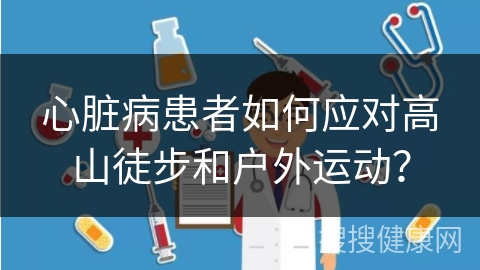 心脏病患者如何应对高山徒步和户外运动？