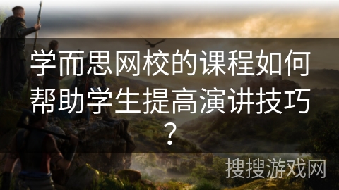 学而思网校的课程如何帮助学生提高演讲技巧? 学而思网校的课程如何帮助学生提高演讲技巧?