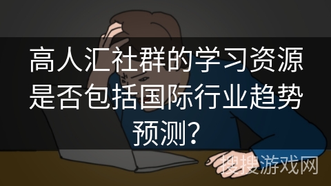 高人汇社群的学习资源是否包括国际行业趋势预测? 高人汇社群的学习资源是否包括国际行业趋势预测?