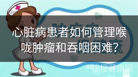 心脏病患者如何管理喉咙肿瘤和吞咽困难？