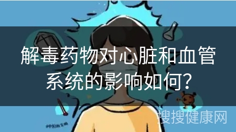 解毒药物对心脏和血管系统的影响如何？