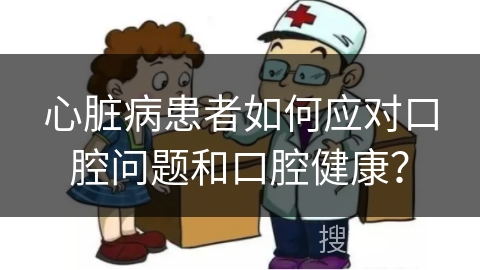 心脏病患者如何应对口腔问题和口腔健康？