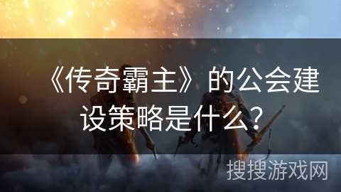 《传奇霸主》的公会建设策略是什么? 《传奇霸主》的公会建设策略是什么?