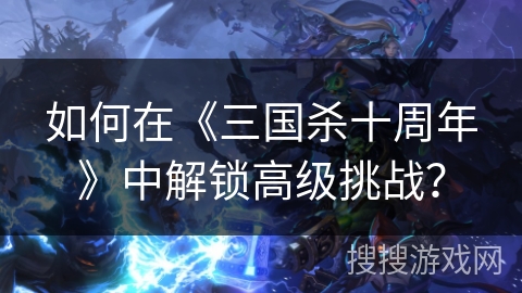 如何在《三国杀十周年》中解锁高级挑战？