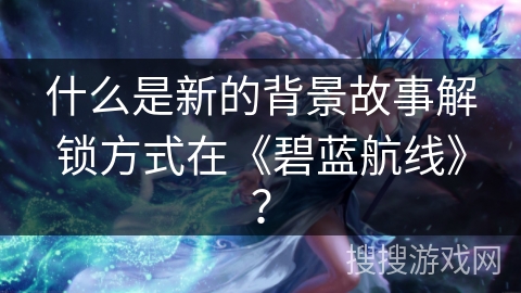什么是新的背景故事解锁方式在《碧蓝航线》？