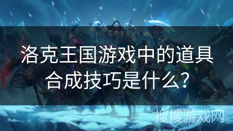 洛克王国游戏中的道具合成技巧是什么？