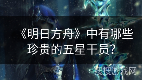 《明日方舟》中有哪些珍贵的五星干员? 《明日方舟》中有哪些珍贵的五星干员?