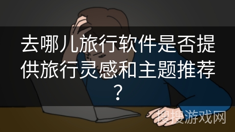 去哪儿旅行软件是否提供旅行灵感和主题推荐? 去哪儿旅行软件是否提供旅行灵感和主题推荐?