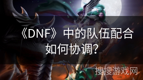 《DNF》中的队伍配合如何协调？