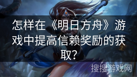 怎样在《明日方舟》游戏中提高信赖奖励的获取？