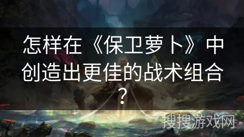 怎样在《保卫萝卜》中创造出更佳的战术组合？