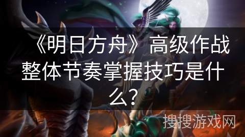 《明日方舟》高级作战整体节奏掌握技巧是什么？