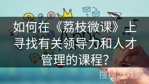 如何在《荔枝微课》上寻找有关领导力和人才管理的课程? 如何在《荔枝微课》上寻找有关领导力和人才管理的课程?