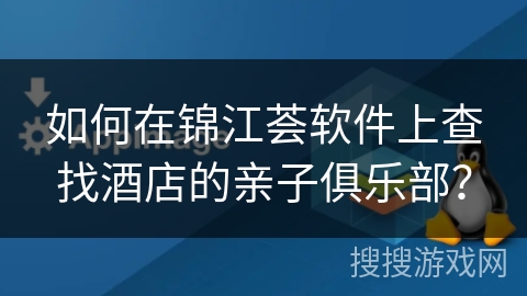如何在锦江荟软件上查找酒店的亲子俱乐部? 如何在锦江荟软件上查找酒店的亲子俱乐部?