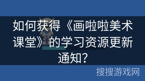 如何获得《画啦啦美术课堂》的学习资源更新通知? 如何获得《画啦啦美术课堂》的学习资源更新通知?