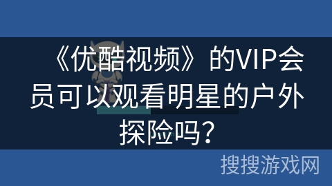 《优酷视频》的VIP会员可以观看明星的户外探险吗? 《优酷视频》的VIP会员可以观看明星的户外探险吗?