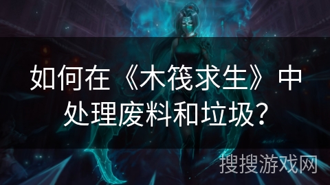 如何在《木筏求生》中处理废料和垃圾？