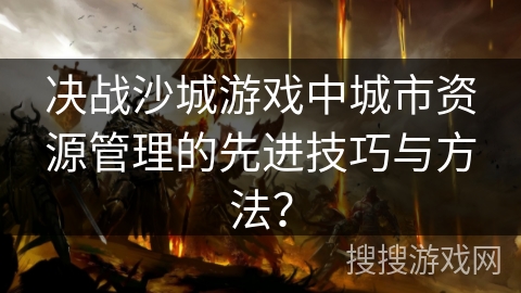 决战沙城游戏中城市资源管理的先进技巧与方法? 决战沙城游戏中城市资源管理的先进技巧与方法?