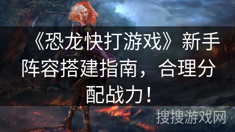 《恐龙快打游戏》新手阵容搭建指南,合理分配战力! 《恐龙快打游戏》新手阵容搭建指南,合理分配战力!