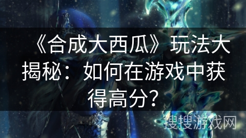 《合成大西瓜》玩法大揭秘：如何在游戏中获得高分？