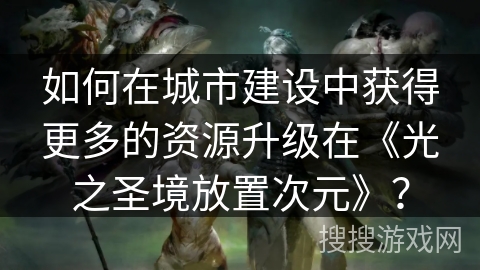 如何在城市建设中获得更多的资源升级在《光之圣境放置次元》？