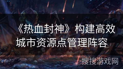 《热血封神》构建高效城市资源点管理阵容 《热血封神》构建高效城市资源点管理阵容