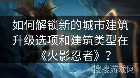 如何解锁新的城市建筑升级选项和建筑类型在《火影忍者》？