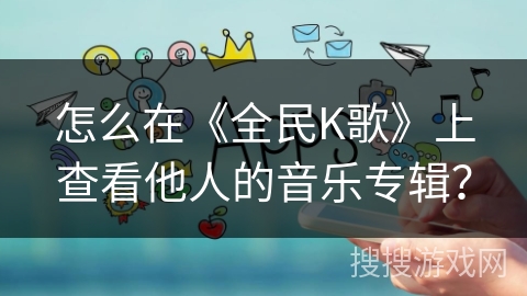 怎么在《全民K歌》上查看他人的音乐专辑？