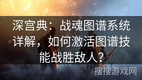 深宫典：战魂图谱系统详解，如何激活图谱技能战胜敌人？