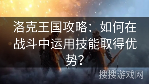 洛克王国攻略：如何在战斗中运用技能取得优势？