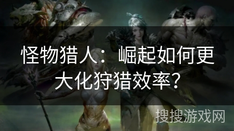 怪物猎人：崛起如何更大化狩猎效率？