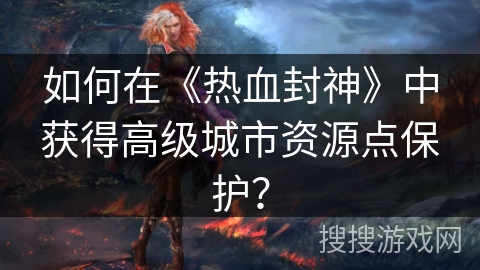 如何在《热血封神》中获得高级城市资源点保护？