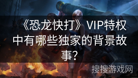 《恐龙快打》VIP特权中有哪些独家的背景故事？