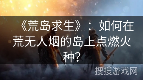 《荒岛求生》：如何在荒无人烟的岛上点燃火种？