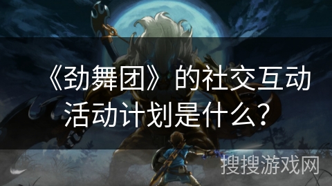 《劲舞团》的社交互动活动计划是什么？