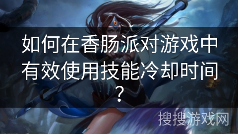 如何在香肠派对游戏中有效使用技能冷却时间？