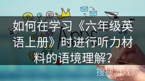 如何在学习《六年级英语上册》时进行听力材料的语境理解？
