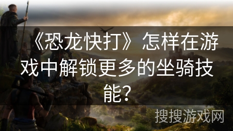 《恐龙快打》怎样在游戏中解锁更多的坐骑技能? 《恐龙快打》怎样在游戏中解锁更多的坐骑技能?